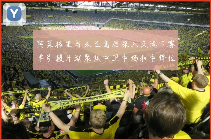 阿莱格里与米兰高层深入交流下赛季引援计划聚焦中卫中场和中锋位置