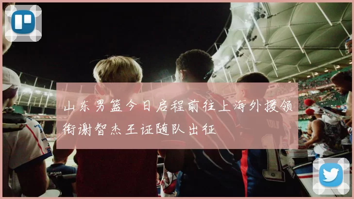 山东男篮今日启程前往上海外援领衔谢智杰王证随队出征