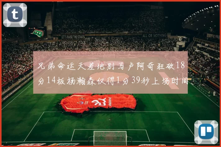 兄弟命运天差地别马卢阿奇狂砍18分14板杨瀚森仅得1分39秒上场时间