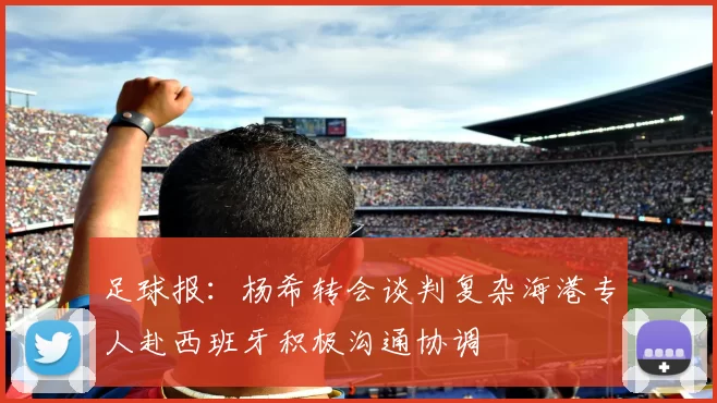 足球报：杨希转会谈判复杂海港专人赴西班牙积极沟通协调
