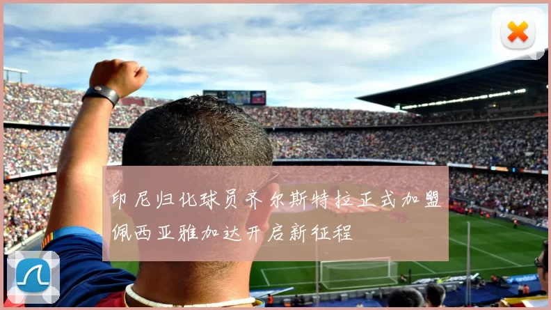 印尼归化球员齐尔斯特拉正式加盟佩西亚雅加达开启新征程