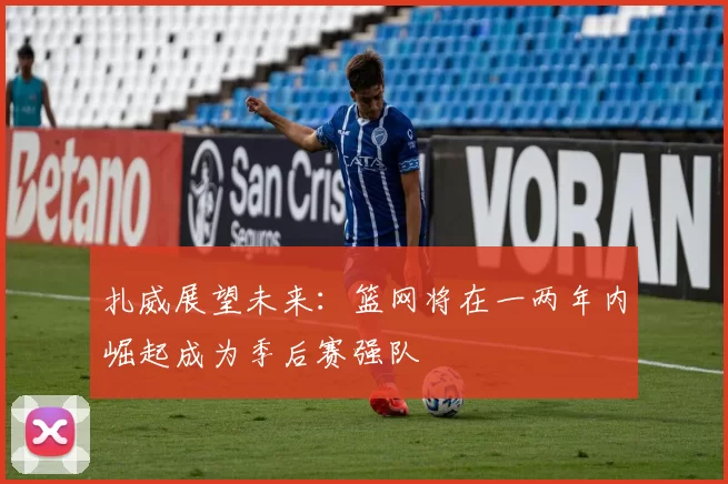 扎威展望未来：篮网将在一两年内崛起成为季后赛强队