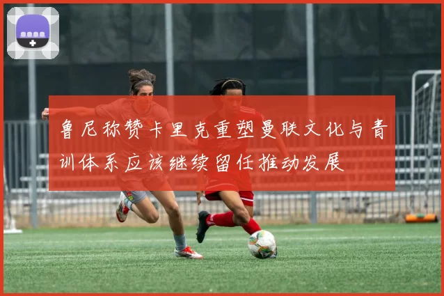 鲁尼称赞卡里克重塑曼联文化与青训体系应该继续留任推动发展