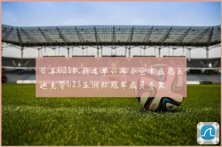 日本U21队新名单公布小仓幸成恩瓦迪克等U23亚洲杯冠军成员齐聚