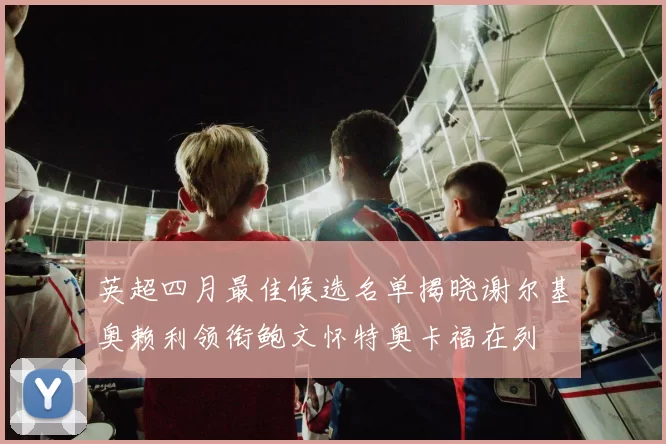 英超四月最佳候选名单揭晓谢尔基奥赖利领衔鲍文怀特奥卡福在列