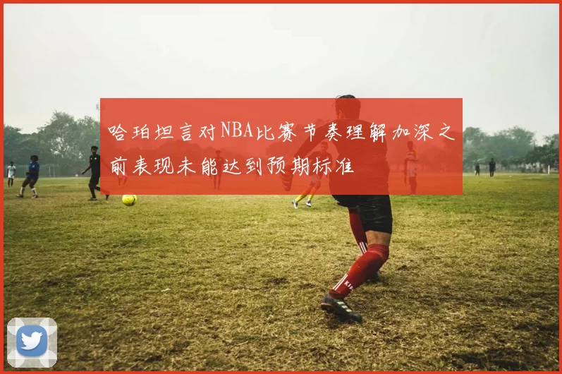 哈珀坦言对NBA比赛节奏理解加深之前表现未能达到预期标准