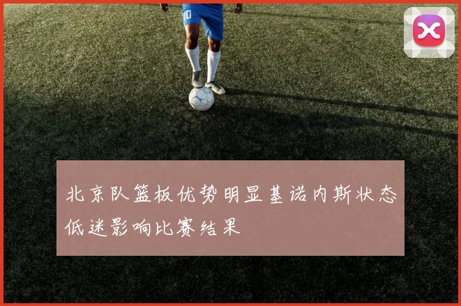 北京队篮板优势明显基诺内斯状态低迷影响比赛结果