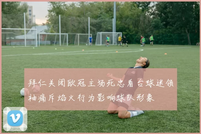 拜仁关闭欧冠主场死忠看台球迷领袖痛斥焰火行为影响球队形象