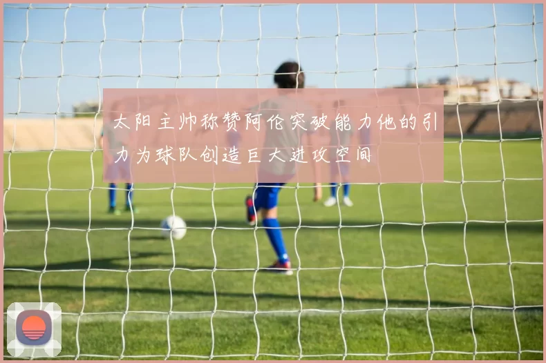 太阳主帅称赞阿伦突破能力他的引力为球队创造巨大进攻空间
