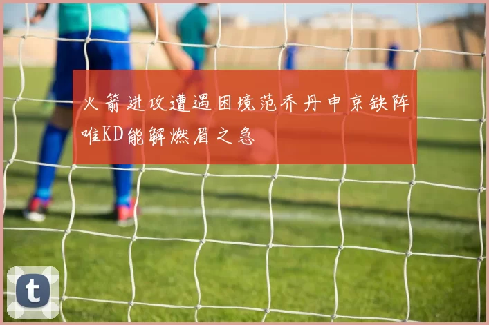 火箭进攻遭遇困境范乔丹申京缺阵唯KD能解燃眉之急