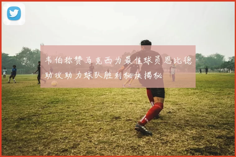 韦伯称赞马克西为最佳球员恩比德助攻助力球队胜利秘诀揭秘