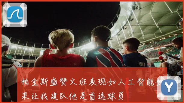 帕金斯盛赞文班表现如人工智能如果让我建队他是首选球员