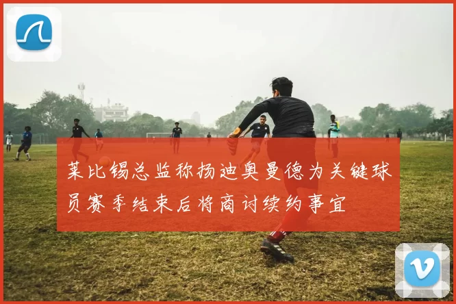 莱比锡总监称扬迪奥曼德为关键球员赛季结束后将商讨续约事宜