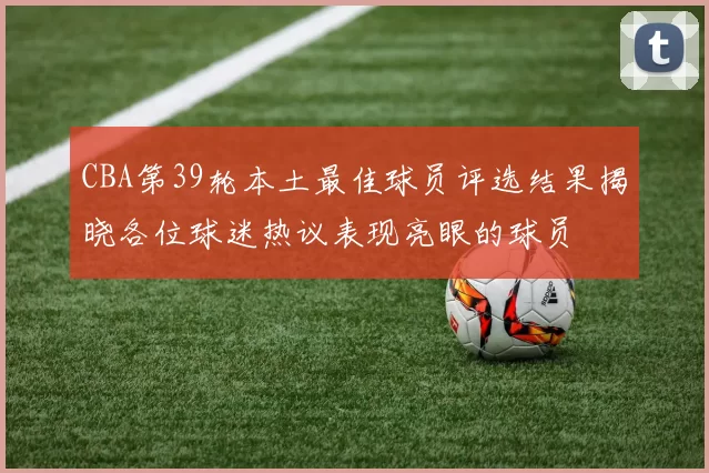 CBA第39轮本土最佳球员评选结果揭晓各位球迷热议表现亮眼的球员