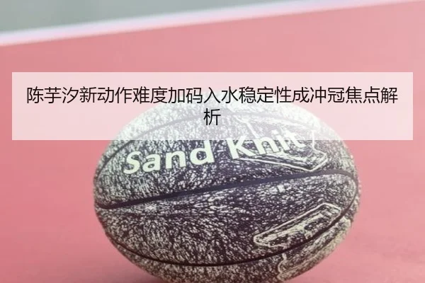 陈芋汐新动作难度加码入水稳定性成冲冠焦点解析（Starsky）